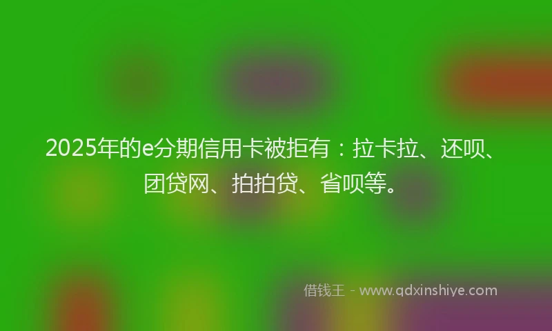 2025年的e分期信用卡被拒有：拉卡拉、还呗、团贷网、拍拍贷、省呗等。
