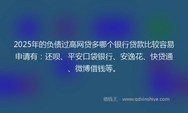 2025年的负债过高网贷多哪个银行贷款比较容易申请有：还呗、平安口袋银行、安逸花、快贷通、微博借钱等。