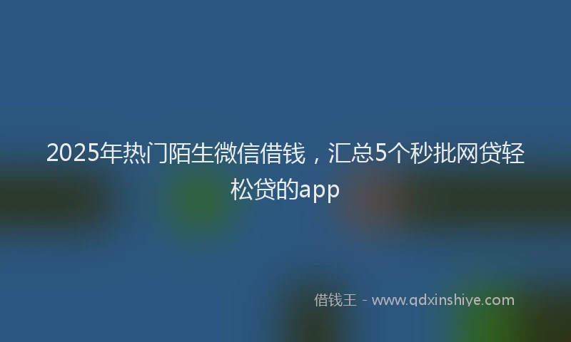 2025年热门陌生微信借钱，汇总5个秒批网贷轻松贷的app
