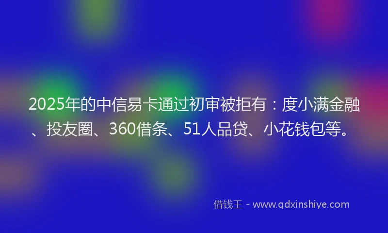 2025年的中信易卡通过初审被拒有：度小满金融、投友圈、360借条、51人品贷、小花钱包等。