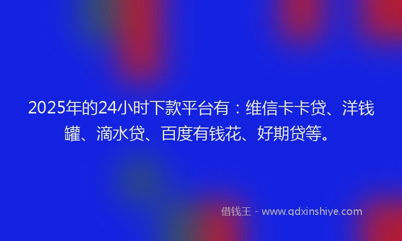 2025年的24小时下款平台有：维信卡卡贷、洋钱罐、滴水贷、百度有钱花、好期贷等。