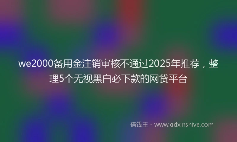 we2000备用金注销审核不通过2025年推荐，整理5个无视黑白必下款的网贷平台