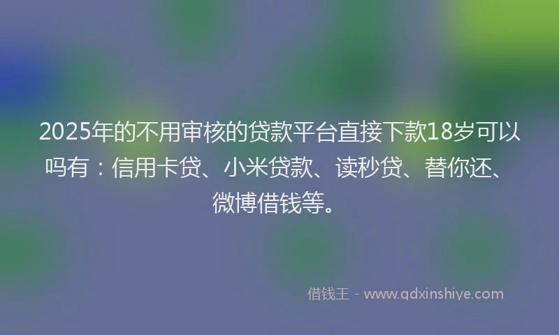 2025年的不用审核的贷款平台直接下款18岁可以吗有：信用卡贷、小米贷款、读秒贷、替你还、微博借钱等。