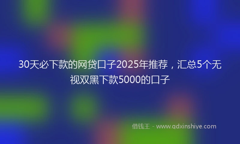 30天必下款的网贷口子2025年推荐，汇总5个无视双黑下款5000的口子