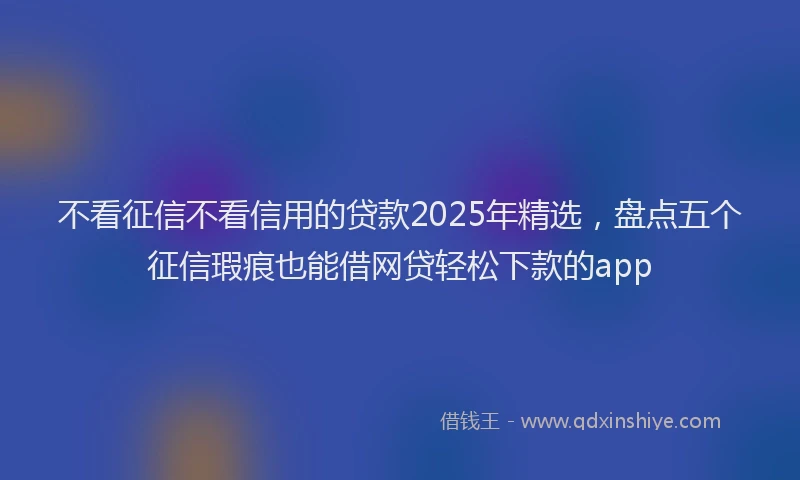 不看征信不看信用的贷款2025年精选，盘点五个征信瑕疵也能借网贷轻松下款的app