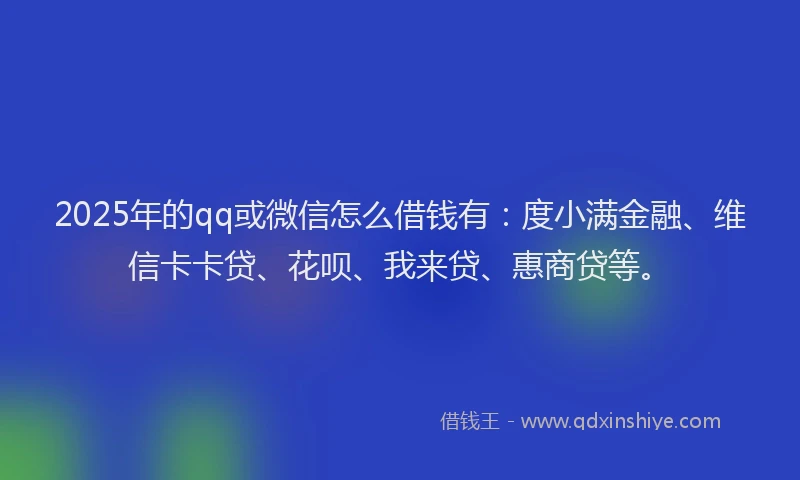 2025年的qq或微信怎么借钱有：度小满金融、维信卡卡贷、花呗、我来贷、惠商贷等。