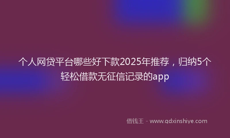 个人网贷平台哪些好下款2025年推荐，归纳5个轻松借款无征信记录的app