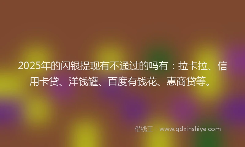 2025年的闪银提现有不通过的吗有：拉卡拉、信用卡贷、洋钱罐、百度有钱花、惠商贷等。