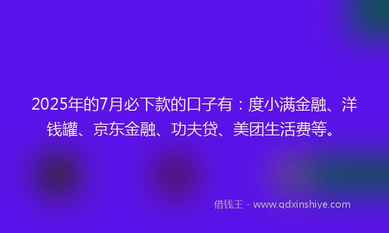 2025年的7月必下款的口子有：度小满金融、洋钱罐、京东金融、功夫贷、美团生活费等。