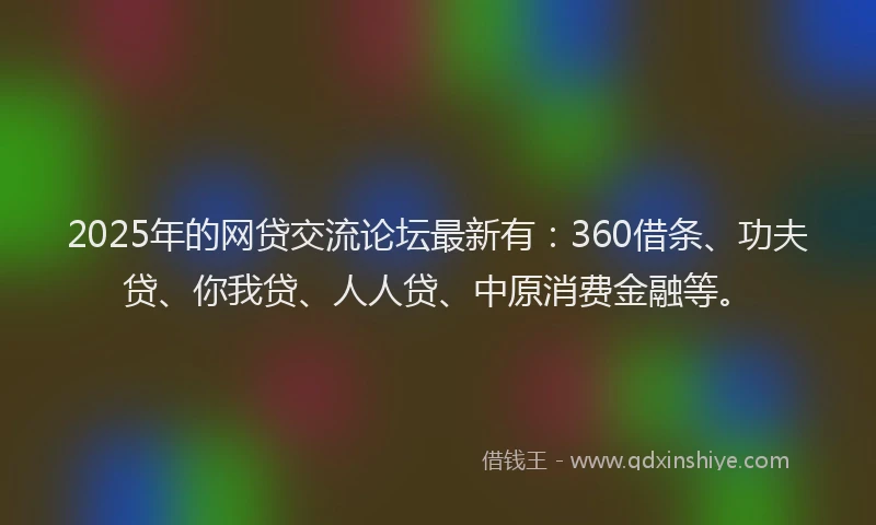 2025年的网贷交流论坛最新有：360借条、功夫贷、你我贷、人人贷、中原消费金融等。