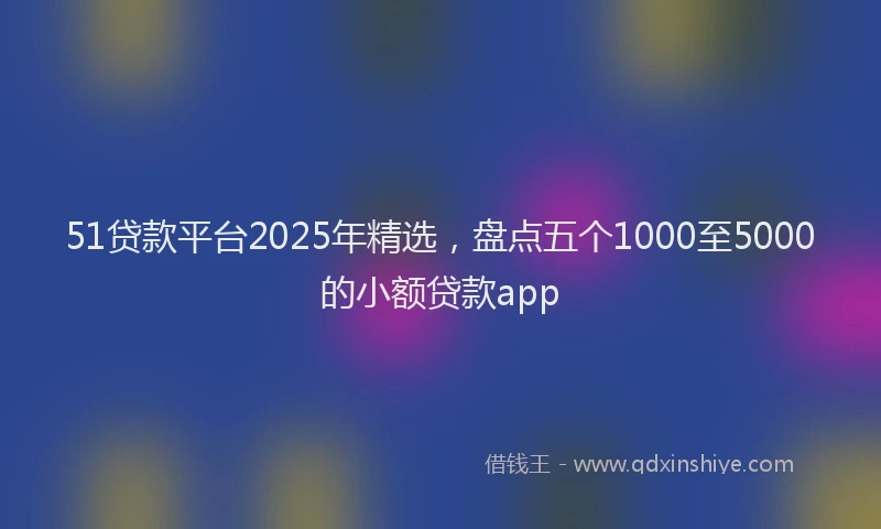 51贷款平台2025年精选，盘点五个1000至5000的小额贷款app