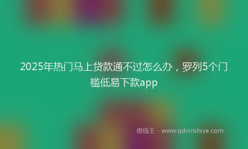 2025年热门马上贷款通不过怎么办，罗列5个门槛低易下款app