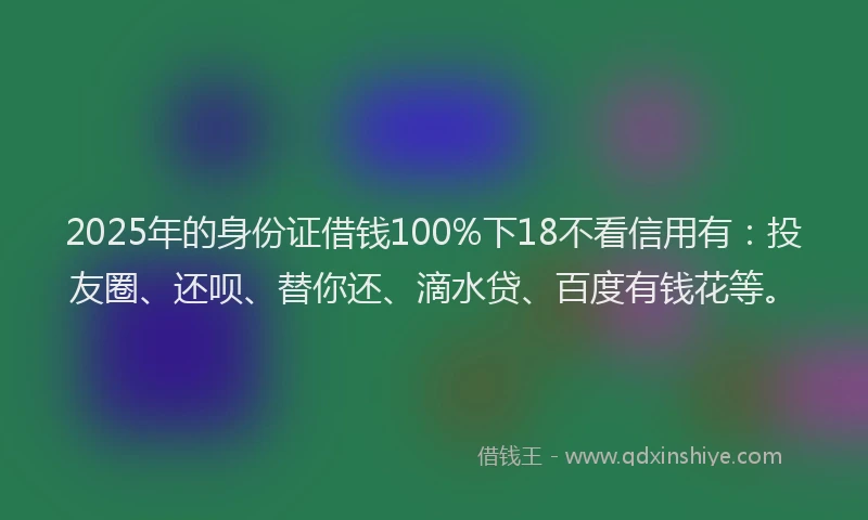 2025年的身份证借钱100%下18不看信用有：投友圈、还呗、替你还、滴水贷、百度有钱花等。