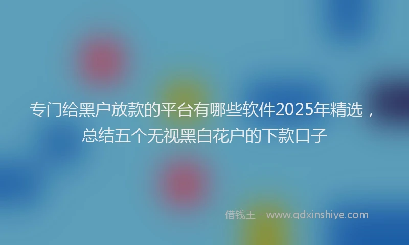 专门给黑户放款的平台有哪些软件2025年精选，总结五个无视黑白花户的下款口子