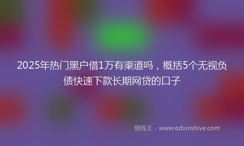 2025年热门黑户借1万有渠道吗，概括5个无视负债快速下款长期网贷的口子