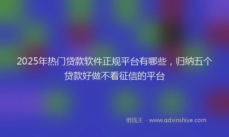 2025年热门贷款软件正规平台有哪些，归纳五个贷款好做不看征信的平台