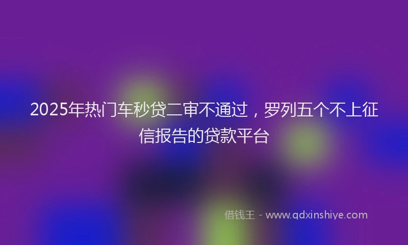 2025年热门车秒贷二审不通过，罗列五个不上征信报告的贷款平台