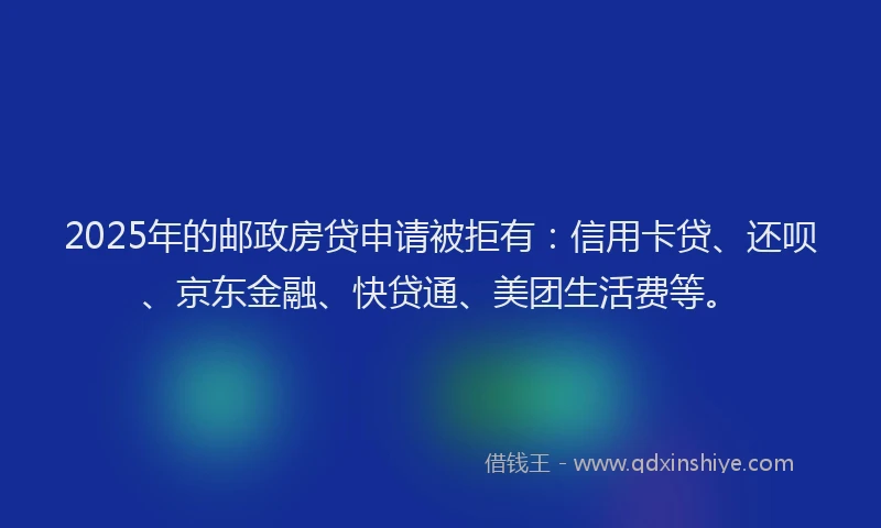 2025年的邮政房贷申请被拒有：信用卡贷、还呗、京东金融、快贷通、美团生活费等。