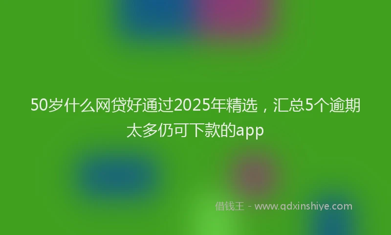 50岁什么网贷好通过2025年精选，汇总5个逾期太多仍可下款的app