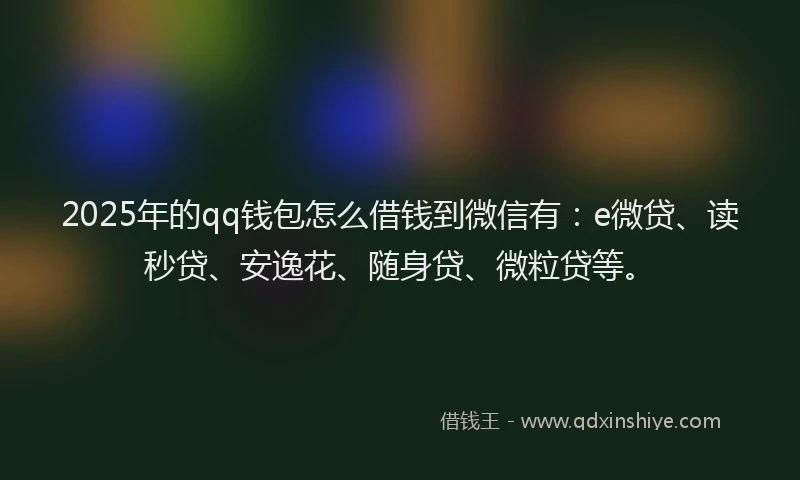2025年的qq钱包怎么借钱到微信有：e微贷、读秒贷、安逸花、随身贷、微粒贷等。