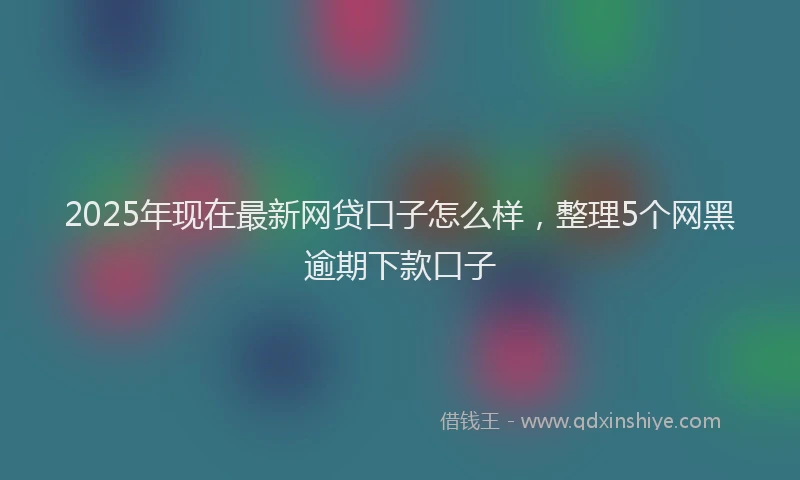 2025年现在最新网贷口子怎么样，整理5个网黑逾期下款口子