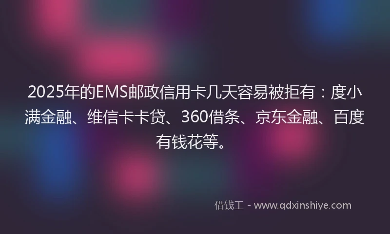 2025年的EMS邮政信用卡几天容易被拒有：度小满金融、维信卡卡贷、360借条、京东金融、百度有钱花等。