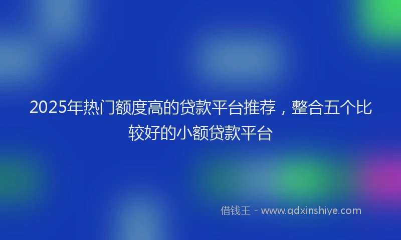 2025年热门额度高的贷款平台推荐，整合五个比较好的小额贷款平台