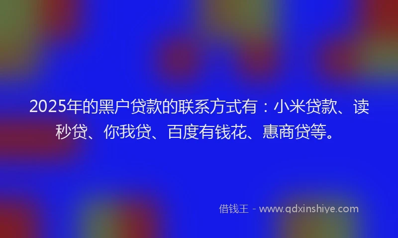 2025年的黑户贷款的联系方式有：小米贷款、读秒贷、你我贷、百度有钱花、惠商贷等。