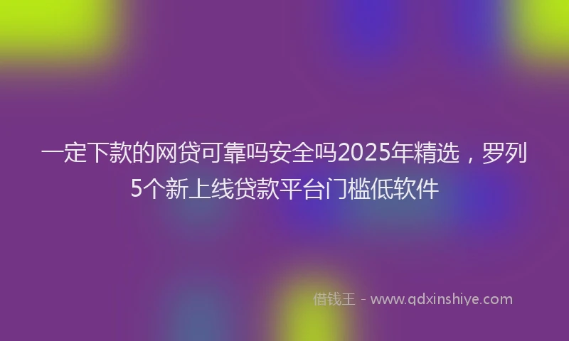 一定下款的网贷可靠吗安全吗2025年精选，罗列5个新上线贷款平台门槛低软件