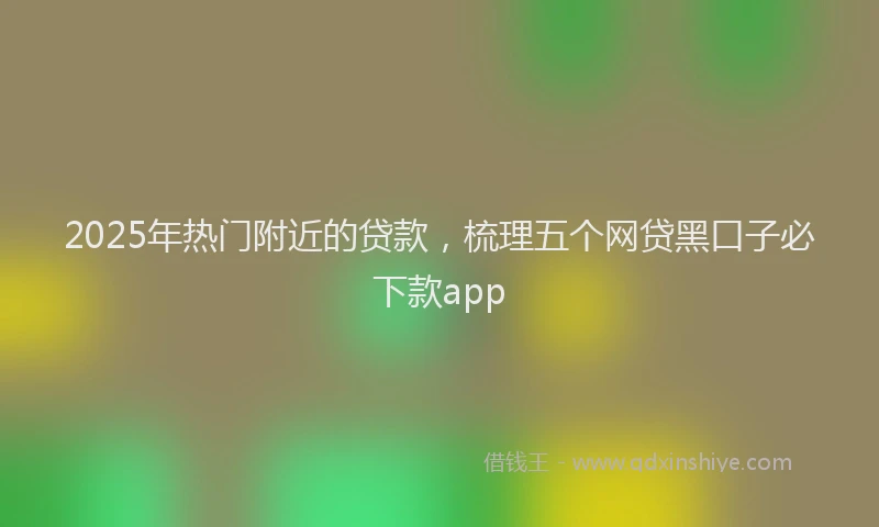 2025年热门附近的贷款，梳理五个网贷黑口子必下款app