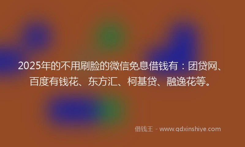 2025年的不用刷脸的微信免息借钱有：团贷网、百度有钱花、东方汇、柯基贷、融逸花等。