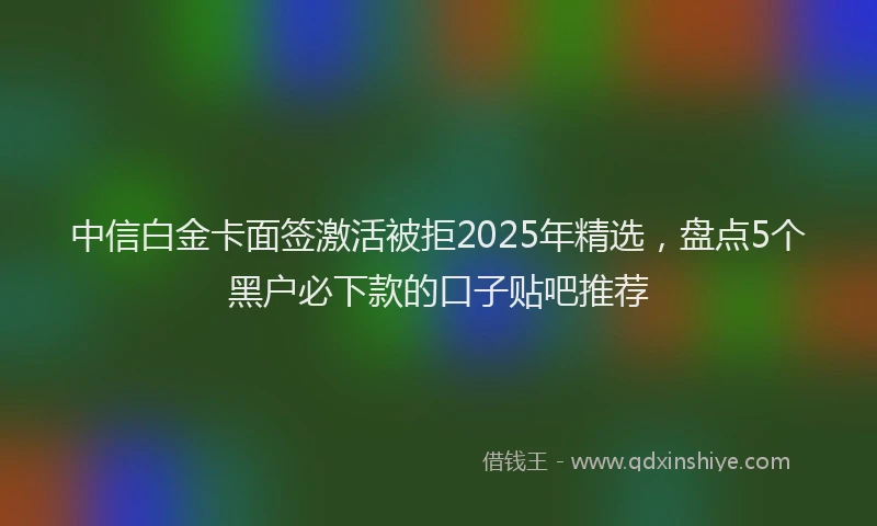 中信白金卡面签激活被拒2025年精选，盘点5个黑户必下款的口子贴吧推荐