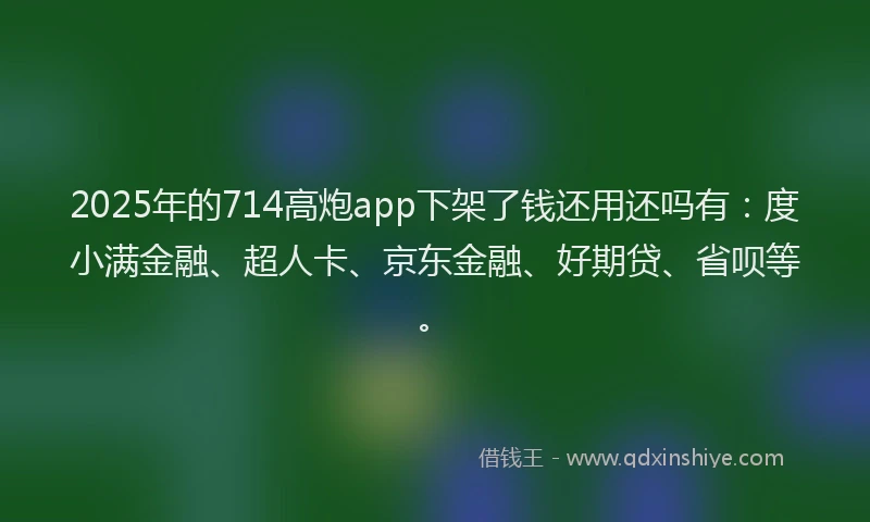 2025年的714高炮app下架了钱还用还吗有：度小满金融、超人卡、京东金融、好期贷、省呗等。