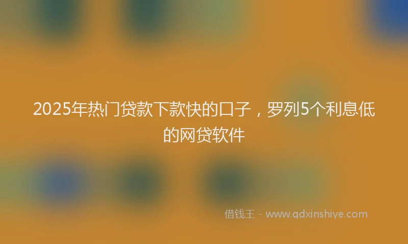 2025年热门贷款下款快的口子，罗列5个利息低的网贷软件