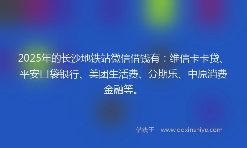 2025年的长沙地铁站微信借钱有：维信卡卡贷、平安口袋银行、美团生活费、分期乐、中原消费金融等。
