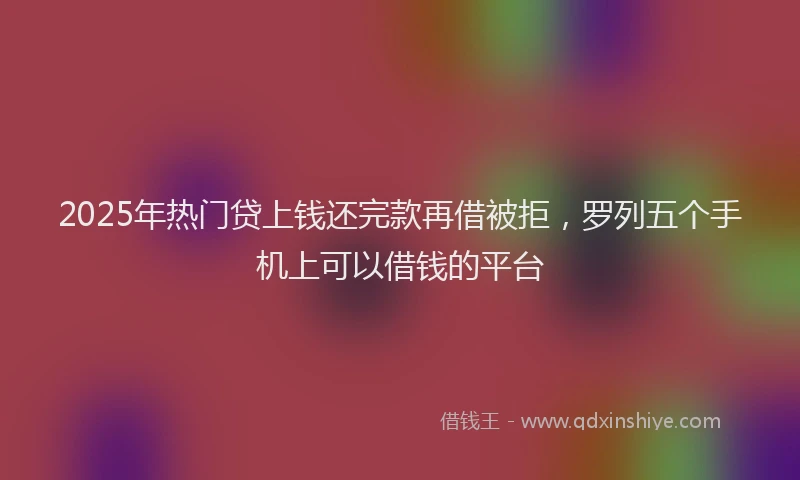 2025年热门贷上钱还完款再借被拒，罗列五个手机上可以借钱的平台