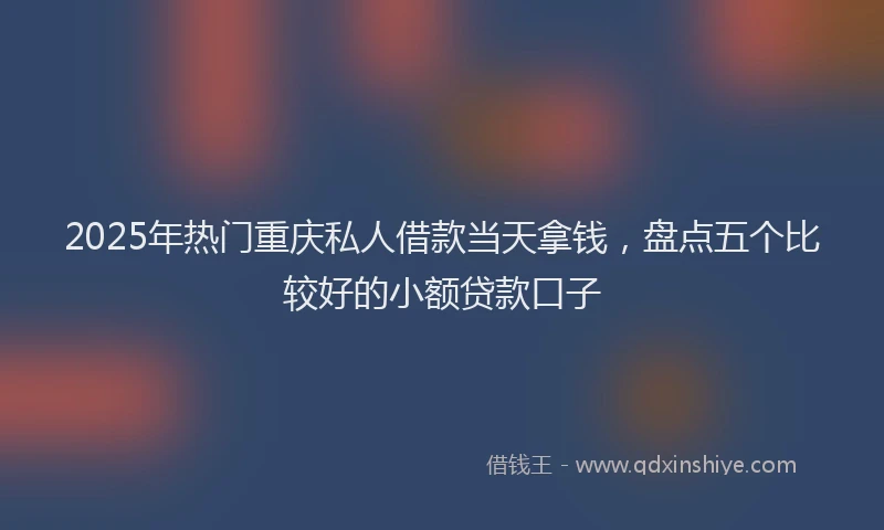 2025年热门重庆私人借款当天拿钱，盘点五个比较好的小额贷款口子