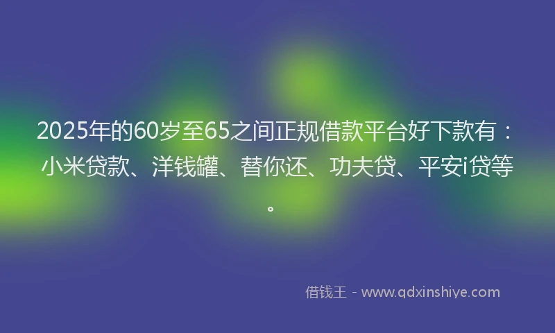 2025年的60岁至65之间正规借款平台好下款有：小米贷款、洋钱罐、替你还、功夫贷、平安i贷等。