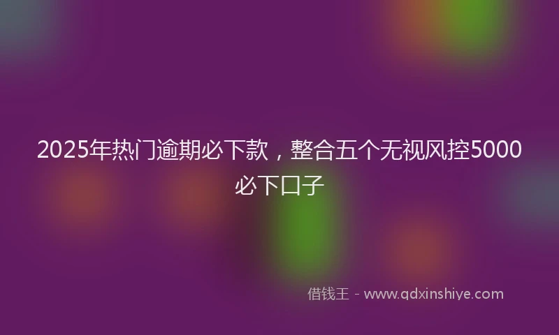 2025年热门逾期必下款，整合五个无视风控5000必下口子