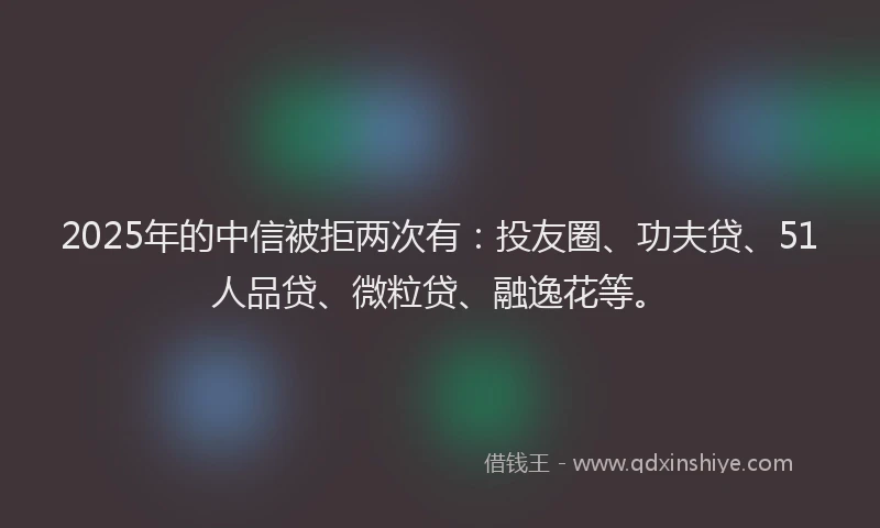 2025年的中信被拒两次有：投友圈、功夫贷、51人品贷、微粒贷、融逸花等。