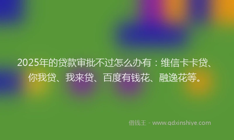 2025年的贷款审批不过怎么办有：维信卡卡贷、你我贷、我来贷、百度有钱花、融逸花等。