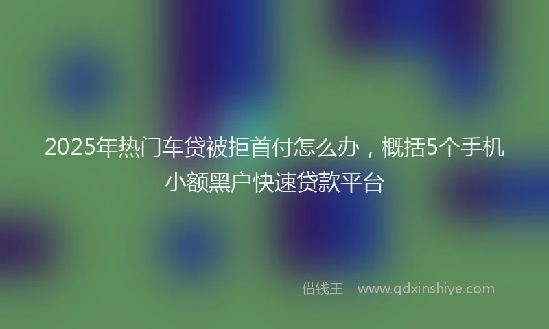 2025年热门车贷被拒首付怎么办，概括5个手机小额黑户快速贷款平台