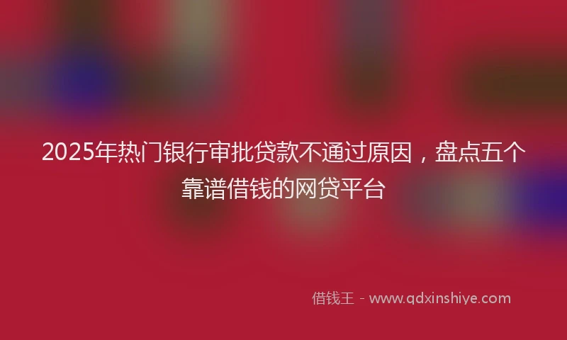 2025年热门银行审批贷款不通过原因，盘点五个靠谱借钱的网贷平台