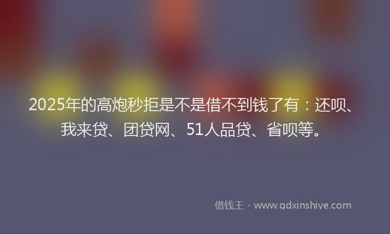 2025年的高炮秒拒是不是借不到钱了有：还呗、我来贷、团贷网、51人品贷、省呗等。