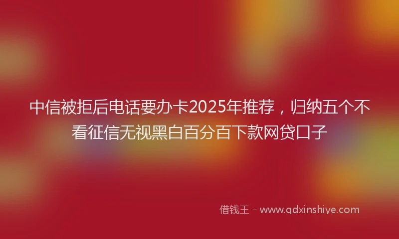 中信被拒后电话要办卡2025年推荐，归纳五个不看征信无视黑白百分百下款网贷口子
