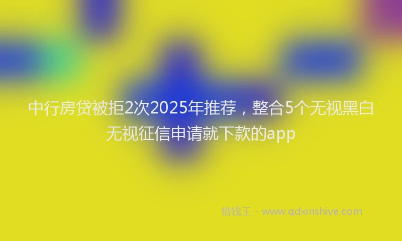 中行房贷被拒2次2025年推荐，整合5个无视黑白无视征信申请就下款的app