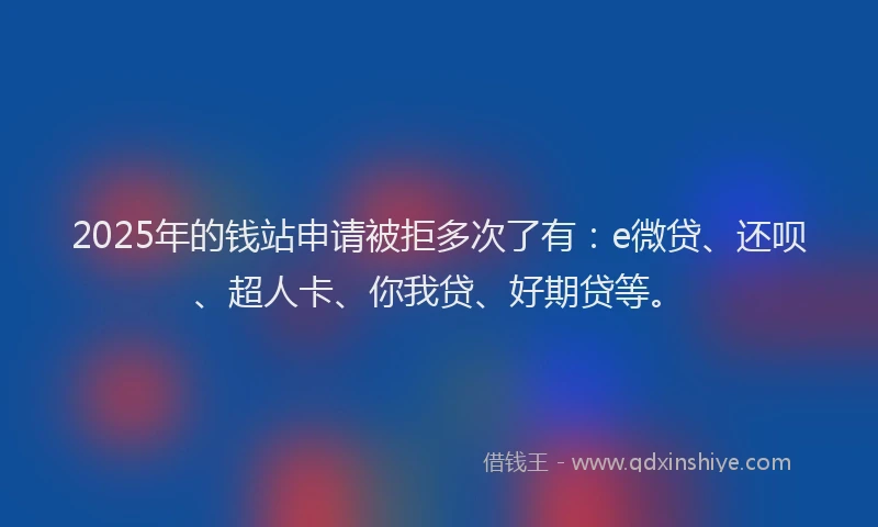 2025年的钱站申请被拒多次了有：e微贷、还呗、超人卡、你我贷、好期贷等。