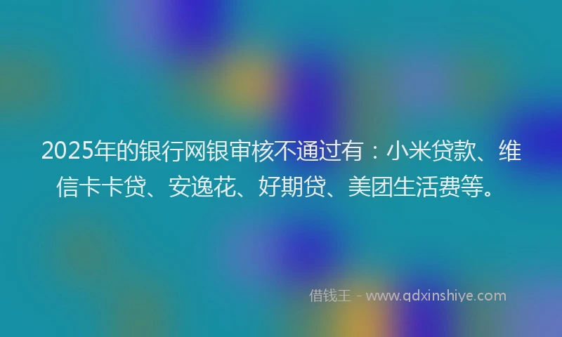 2025年的银行网银审核不通过有：小米贷款、维信卡卡贷、安逸花、好期贷、美团生活费等。