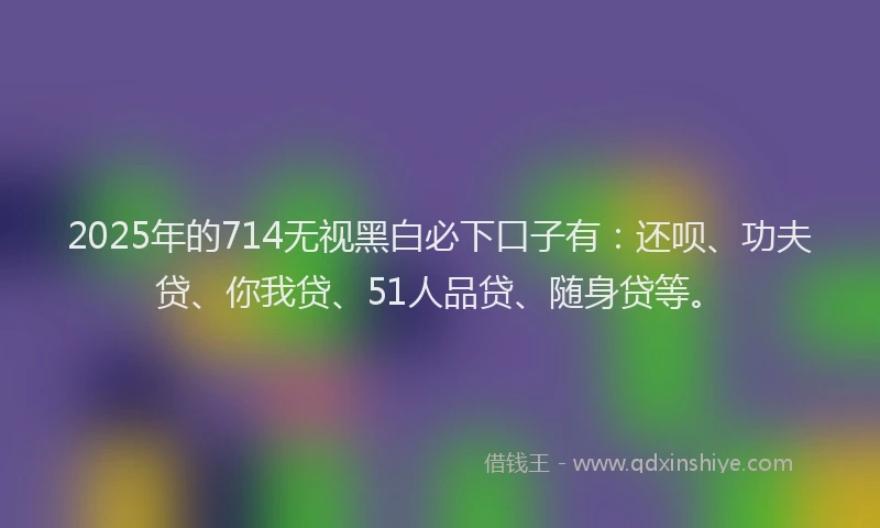2025年的714无视黑白必下口子有：还呗、功夫贷、你我贷、51人品贷、随身贷等。