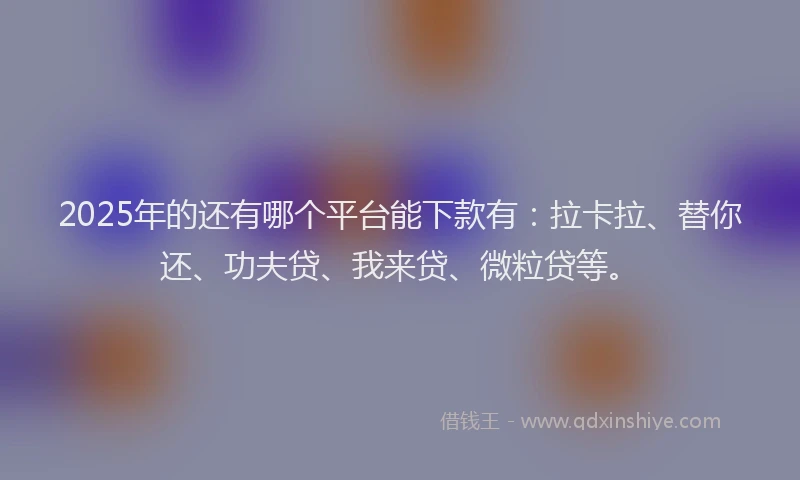 2025年的还有哪个平台能下款有：拉卡拉、替你还、功夫贷、我来贷、微粒贷等。